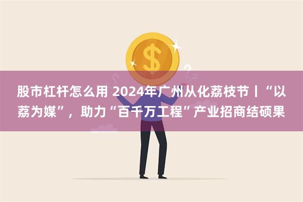 股市杠杆怎么用 2024年广州从化荔枝节丨“以荔为媒”，助力“百千万工程”产业招商结硕果