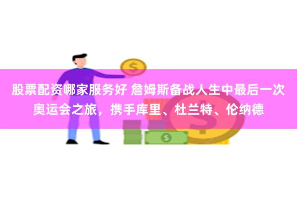 股票配资哪家服务好 詹姆斯备战人生中最后一次奥运会之旅，携手库里、杜兰特、伦纳德