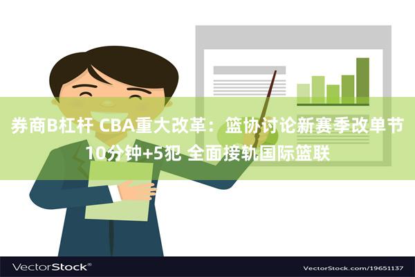 券商B杠杆 CBA重大改革：篮协讨论新赛季改单节10分钟+5犯 全面接轨国际篮联