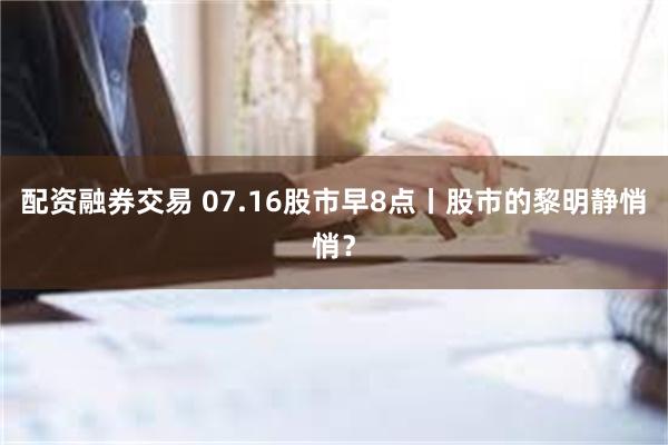 配资融券交易 07.16股市早8点丨股市的黎明静悄悄？