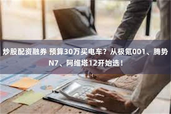 炒股配资融券 预算30万买电车？从极氪001、腾势N7、阿维塔12开始选！