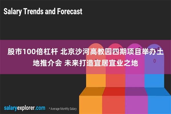 股市100倍杠杆 北京沙河高教园四期项目举办土地推介会 未来打造宜居宜业之地