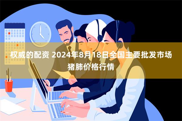 权威的配资 2024年8月18日全国主要批发市场猪肺价格行情