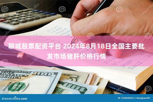 聊城股票配资平台 2024年8月18日全国主要批发市场猪肝价格行情