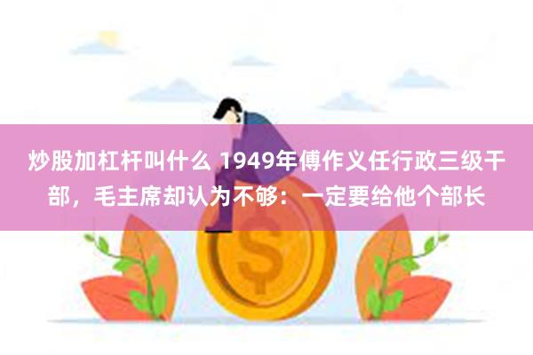 炒股加杠杆叫什么 1949年傅作义任行政三级干部，毛主席却认为不够：一定要给他个部长