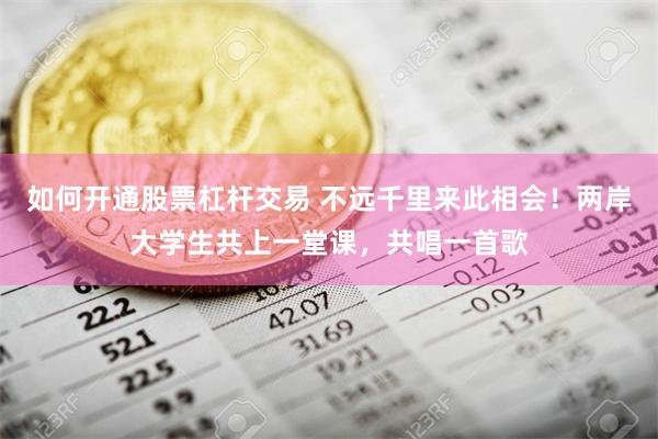 如何开通股票杠杆交易 不远千里来此相会！两岸大学生共上一堂课，共唱一首歌