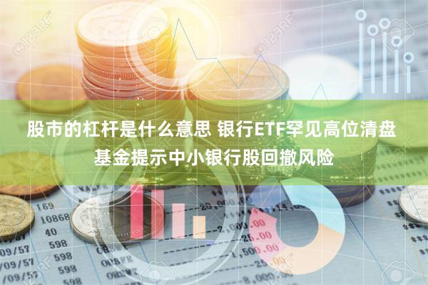 股市的杠杆是什么意思 银行ETF罕见高位清盘 基金提示中小银行股回撤风险