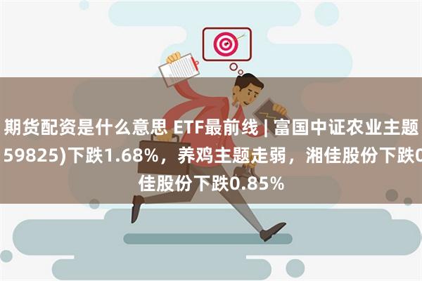 期货配资是什么意思 ETF最前线 | 富国中证农业主题ETF(159825)下跌1.68%，养鸡主题走弱，湘佳股份下跌0.85%