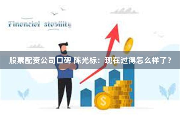 股票配资公司口碑 陈光标：现在过得怎么样了？