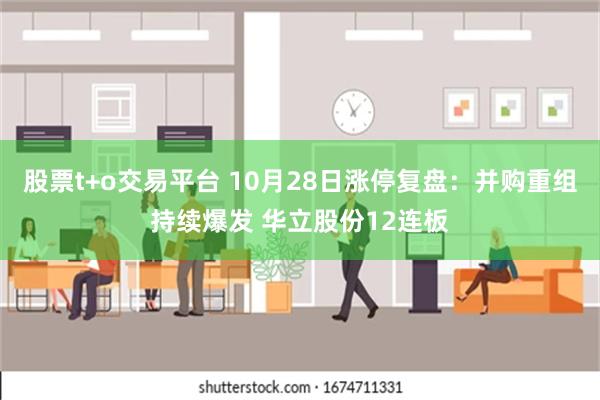 股票t+o交易平台 10月28日涨停复盘：并购重组持续爆发 华立股份12连板