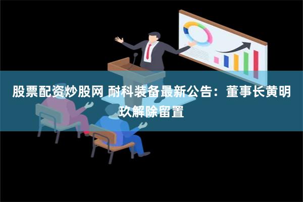 股票配资炒股网 耐科装备最新公告：董事长黄明玖解除留置