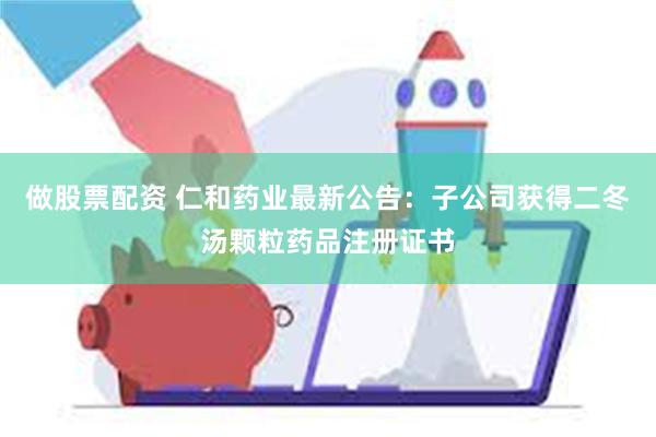 做股票配资 仁和药业最新公告：子公司获得二冬汤颗粒药品注册证书