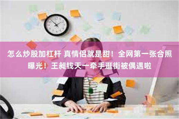 怎么炒股加杠杆 真情侣就是甜！全网第一张合照曝光！王昶钱天一牵手逛街被偶遇啦