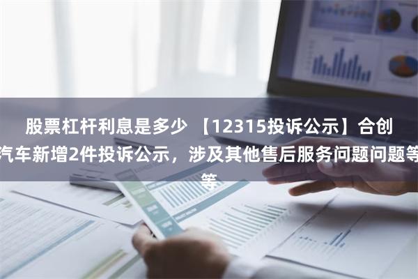 股票杠杆利息是多少 【12315投诉公示】合创汽车新增2件投诉公示，涉及其他售后服务问题问题等