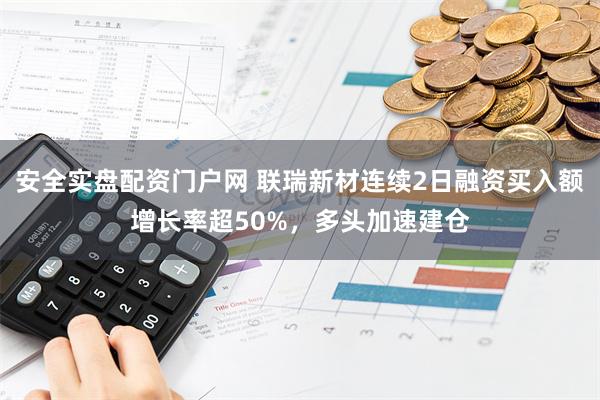 安全实盘配资门户网 联瑞新材连续2日融资买入额增长率超50%，多头加速建仓