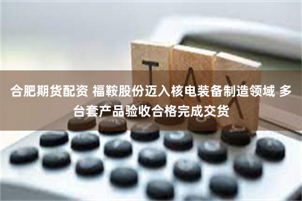 合肥期货配资 福鞍股份迈入核电装备制造领域 多台套产品验收合格完成交货