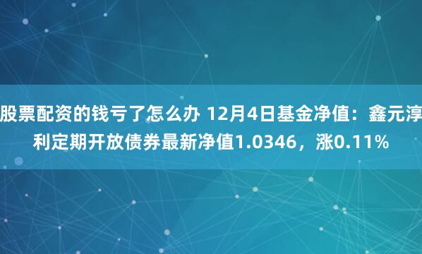 股票配资的钱亏了怎么办 12月4日基金净值：鑫元淳利定期开放债券最新净值1.0346，涨0.11%