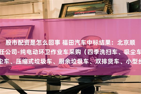 股市配资是怎么回事 福田汽车中标结果：北京顺义环境卫生服务有限责任公司-纯电动环卫作业车采购（四季洗扫车、吸尘车、压缩式垃圾车、厨余垃圾车、双排货车、小型步道扫车）中标结果公示