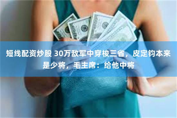 短线配资炒股 30万敌军中穿梭三省，皮定钧本来是少将，毛主席：给他中将