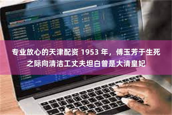 专业放心的天津配资 1953 年，傅玉芳于生死之际向清洁工丈夫坦白曾是大清皇妃