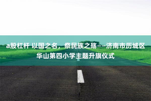 a股杠杆 以国之名，祭民族之殇——济南市历城区华山第四小学主题升旗仪式