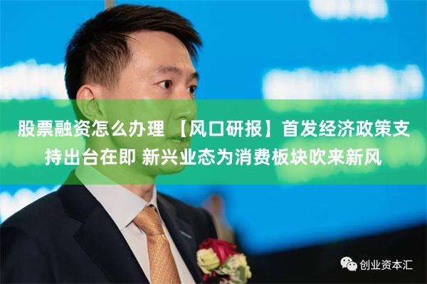 股票融资怎么办理 【风口研报】首发经济政策支持出台在即 新兴业态为消费板块吹来新风