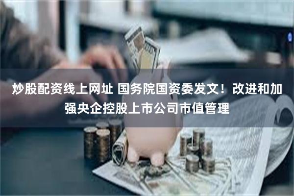 炒股配资线上网址 国务院国资委发文！改进和加强央企控股上市公司市值管理