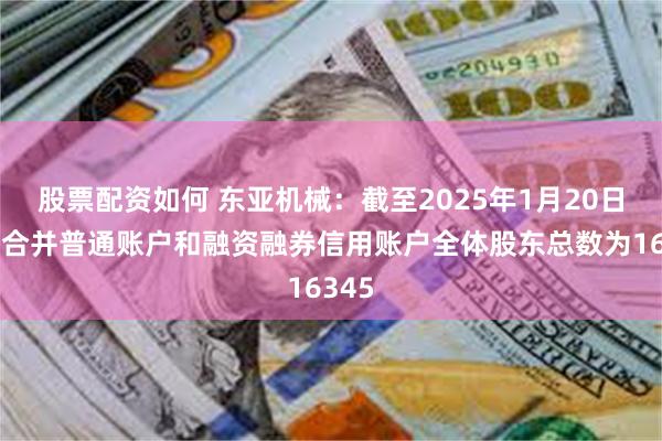 股票配资如何 东亚机械：截至2025年1月20日公司合并普通账户和融资融券信用账户全体股东总数为16345