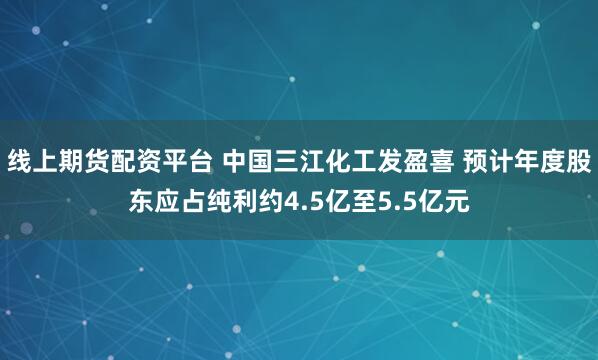 线上期货配资平台 中国三江化工发盈喜 预计年度股东应占纯利约4.5亿至5.5亿元