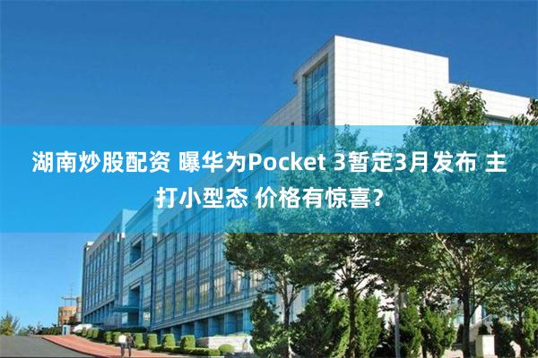 湖南炒股配资 曝华为Pocket 3暂定3月发布 主打小型态 价格有惊喜？