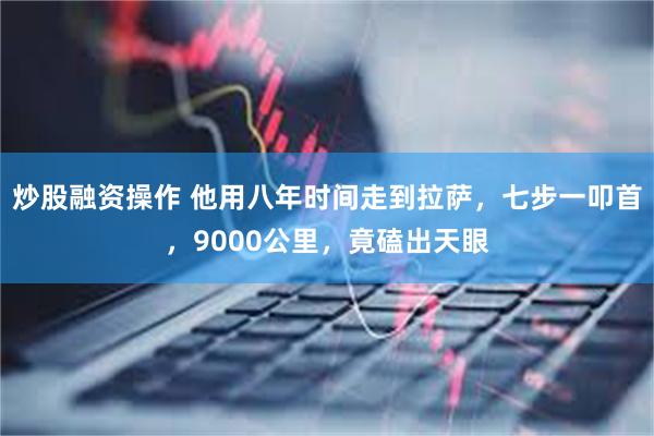 炒股融资操作 他用八年时间走到拉萨，七步一叩首，9000公里，竟磕出天眼