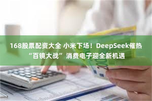 168股票配资大全 小米下场！DeepSeek催热“百镜大战” 消费电子迎全新机遇