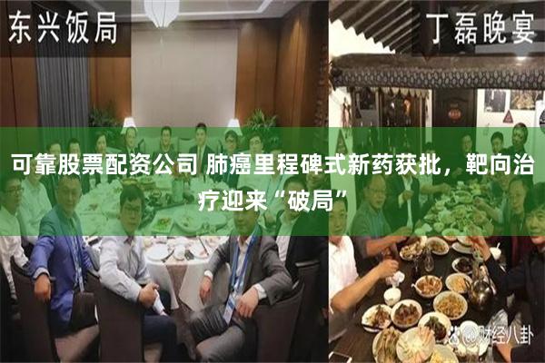 可靠股票配资公司 肺癌里程碑式新药获批，靶向治疗迎来“破局”