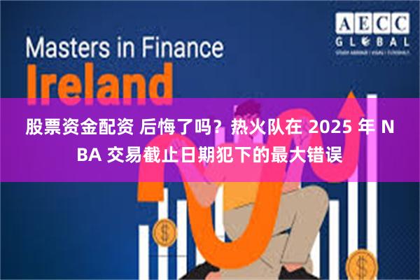 股票资金配资 后悔了吗？热火队在 2025 年 NBA 交易截止日期犯下的最大错误