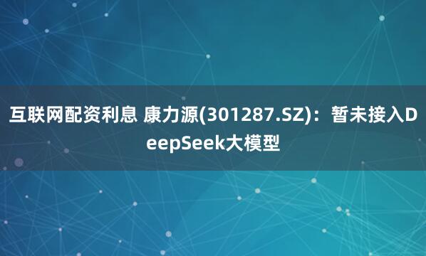 互联网配资利息 康力源(301287.SZ)：暂未接入DeepSeek大模型