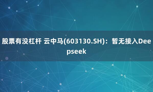 股票有没杠杆 云中马(603130.SH)：暂无接入Deepseek