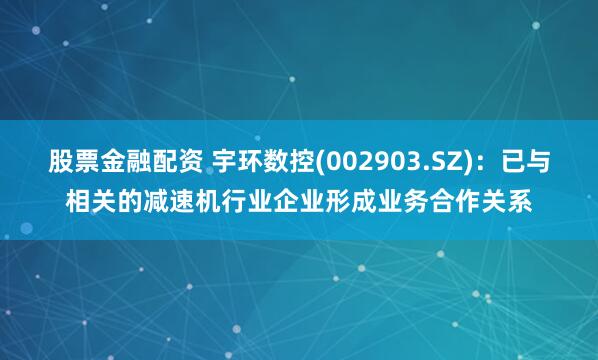 股票金融配资 宇环数控(002903.SZ)：已与相关的减速机行业企业形成业务合作关系