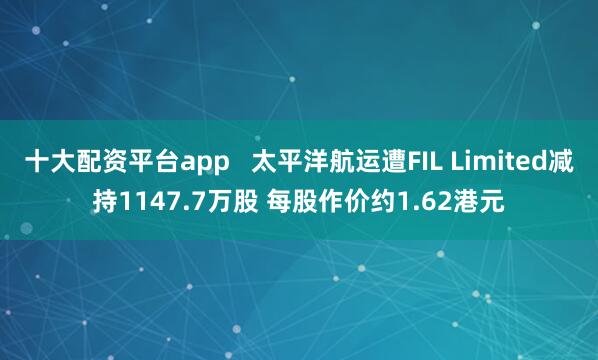 十大配资平台app   太平洋航运遭FIL Limited减持1147.7万股 每股作价约1.62港元