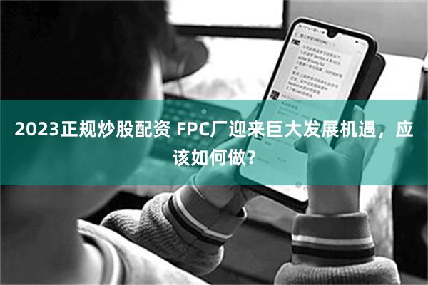 2023正规炒股配资 FPC厂迎来巨大发展机遇，应该如何做？