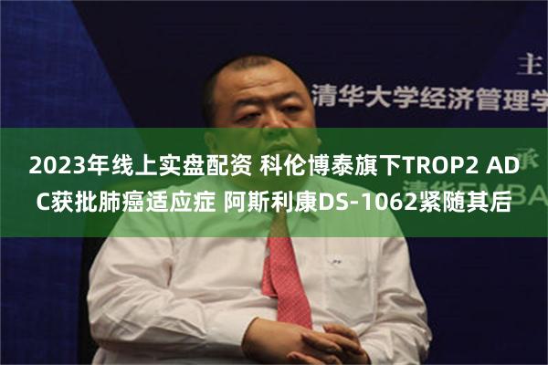 2023年线上实盘配资 科伦博泰旗下TROP2 ADC获批肺癌适应症 阿斯利康DS-1062紧随其后