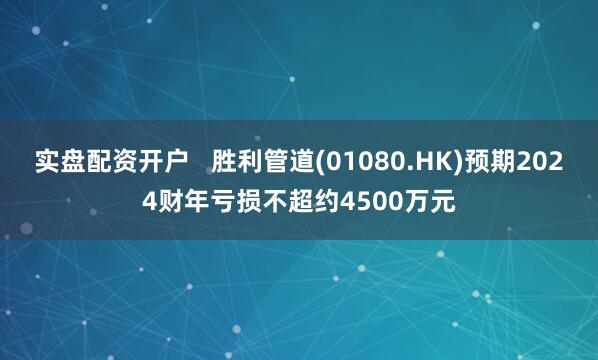 实盘配资开户   胜利管道(01080.HK)预期2024财年亏损不超约4500万元