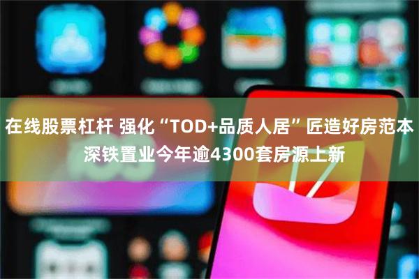 在线股票杠杆 强化“TOD+品质人居”匠造好房范本  深铁置业今年逾4300套房源上新