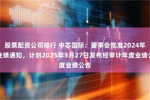 股票配资公司排行 中芯国际：董事会批准2024年度业绩通知，计划2025年3月27日发布经审计年度业绩公告